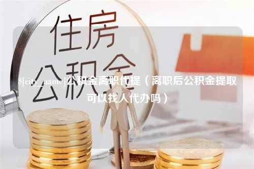 东阳公积金离职代提（离职后公积金提取可以找人代办吗）